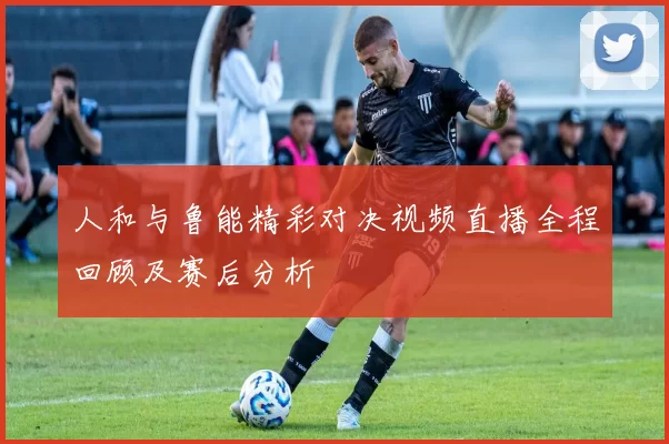 人和与鲁能精彩对决视频直播全程回顾及赛后分析