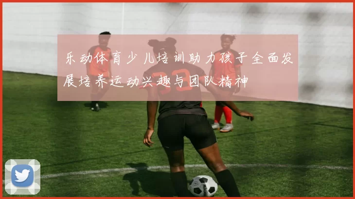 乐动体育少儿培训助力孩子全面发展培养运动兴趣与团队精神