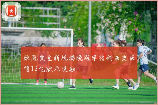 欧冠奖金新规揭晓冠军将创历史获得12亿欧元奖励