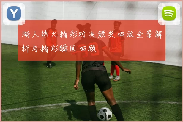 湖人热火精彩对决颁奖回放全景解析与精彩瞬间回顾