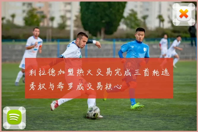 利拉德加盟热火交易完成三首轮选秀权与希罗成交易核心