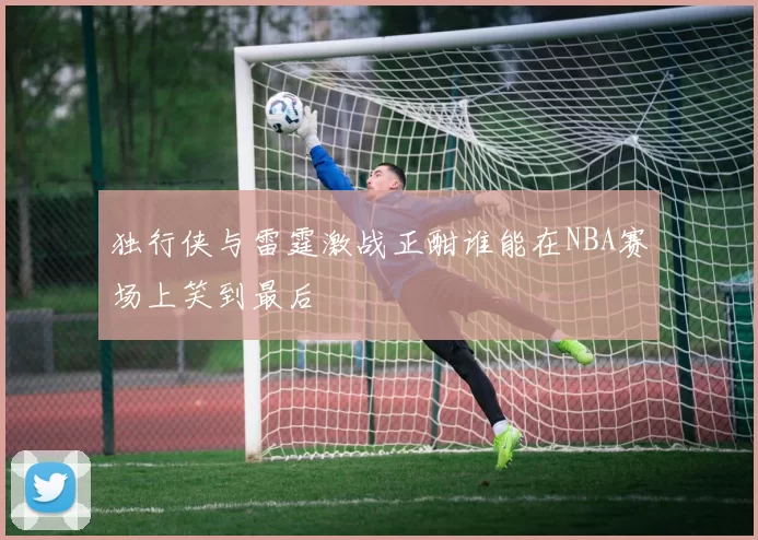 独行侠与雷霆激战正酣谁能在NBA赛场上笑到最后
